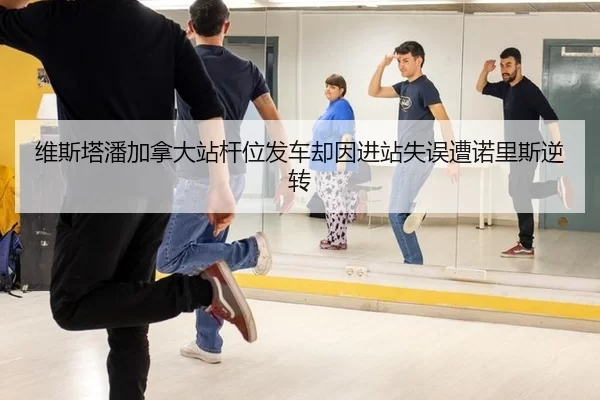 维斯塔潘加拿大站杆位发车却因进站失误遭诺里斯逆转